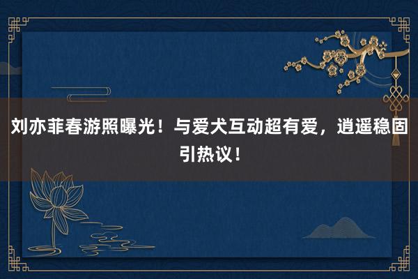 刘亦菲春游照曝光！与爱犬互动超有爱，逍遥稳固引热议！