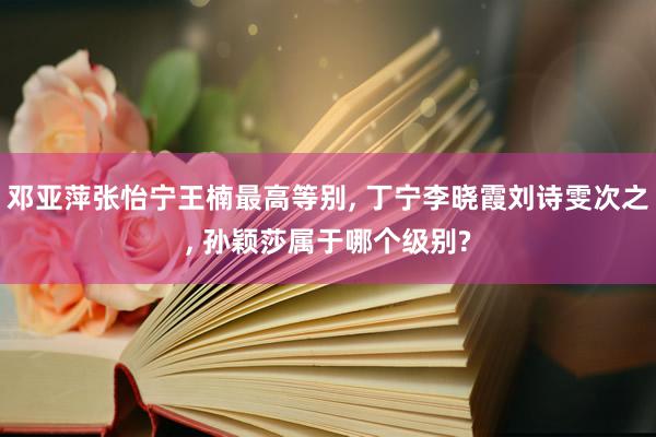 邓亚萍张怡宁王楠最高等别, 丁宁李晓霞刘诗雯次之, 孙颖莎属于哪个级别?