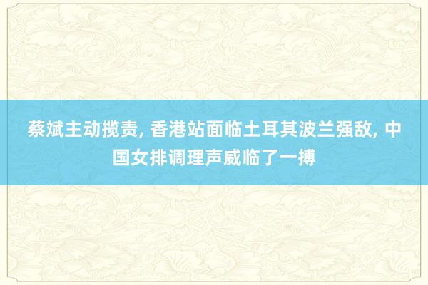 蔡斌主动揽责, 香港站面临土耳其波兰强敌, 中国女排调理声威临了一搏