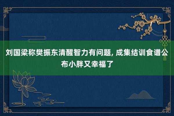 刘国梁称樊振东清醒智力有问题, 成集结训食谱公布小胖又幸福了