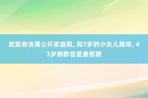 武契奇淡薄公开家庭照, 和7岁的小女儿踢球, 43岁酬酢官爱妻惹眼