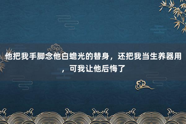 他把我手脚念他白蟾光的替身，还把我当生养器用，可我让他后悔了