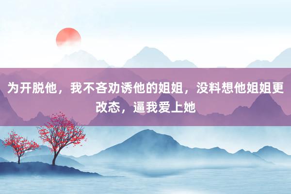 为开脱他，我不吝劝诱他的姐姐，没料想他姐姐更改态，逼我爱上她