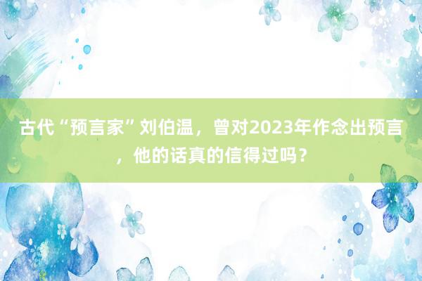 古代“预言家”刘伯温，曾对2023年作念出预言，他的话真的信得过吗？