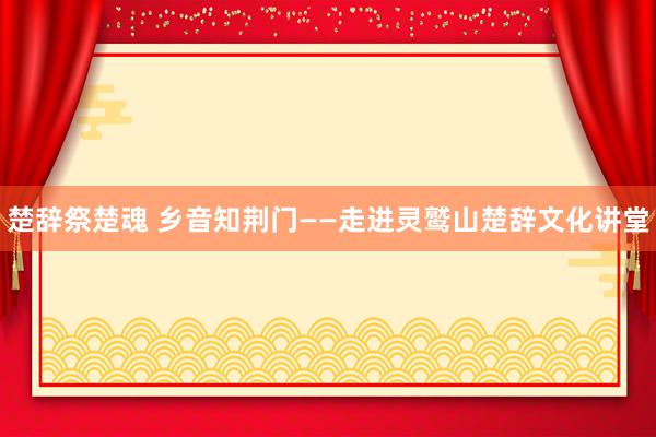 楚辞祭楚魂 乡音知荆门——走进灵鹫山楚辞文化讲堂