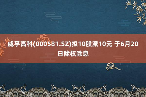 威孚高科(000581.SZ)拟10股派10元 于6月20日除权除息