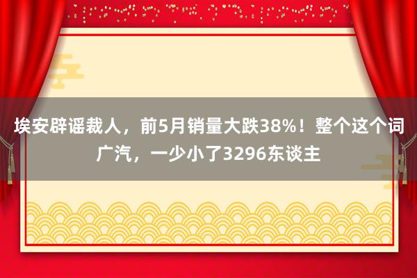 埃安辟谣裁人，前5月销量大跌38%！整个这个词广汽，一少小了3296东谈主