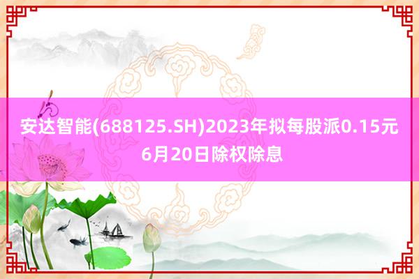 安达智能(688125.SH)2023年拟每股派0.15元 6月20日除权除息