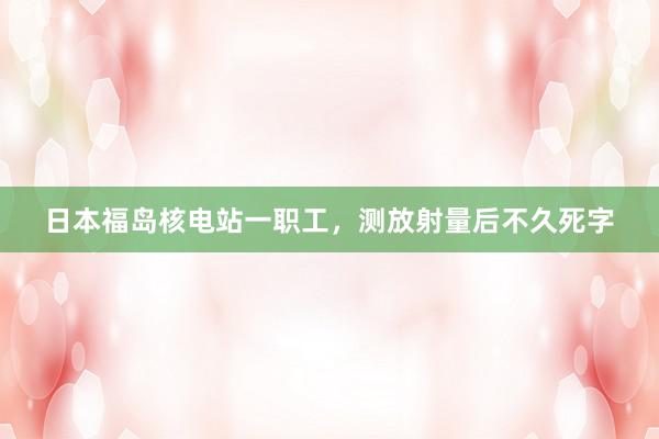 日本福岛核电站一职工，测放射量后不久死字