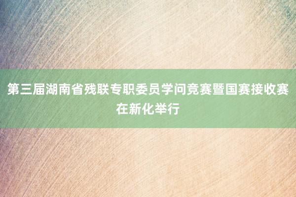 第三届湖南省残联专职委员学问竞赛暨国赛接收赛在新化举行