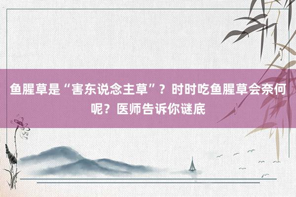 鱼腥草是“害东说念主草”？时时吃鱼腥草会奈何呢？医师告诉你谜底