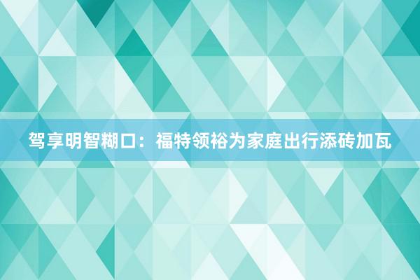 驾享明智糊口：福特领裕为家庭出行添砖加瓦