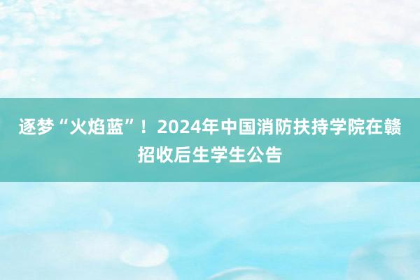 逐梦“火焰蓝”！2024年中国消防扶持学院在赣招收后生学生公告