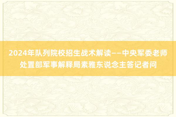 2024年队列院校招生战术解读——中央军委老师处置部军事解释局素雅东说念主答记者问