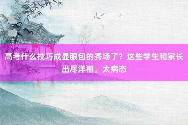 高考什么技巧成显眼包的秀场了？这些学生和家长出尽洋相，太病态