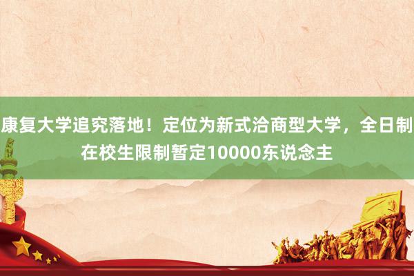 康复大学追究落地！定位为新式洽商型大学，全日制在校生限制暂定10000东说念主