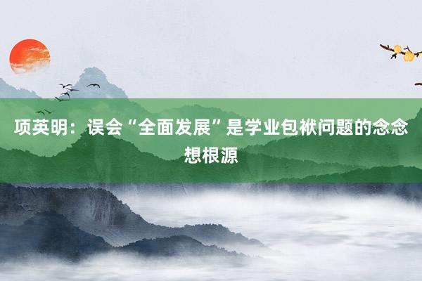 项英明：误会“全面发展”是学业包袱问题的念念想根源