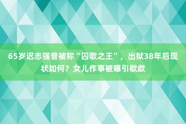 65岁迟志强曾被称“囚歌之王”，出狱38年后现状如何？女儿作事被曝引欷歔