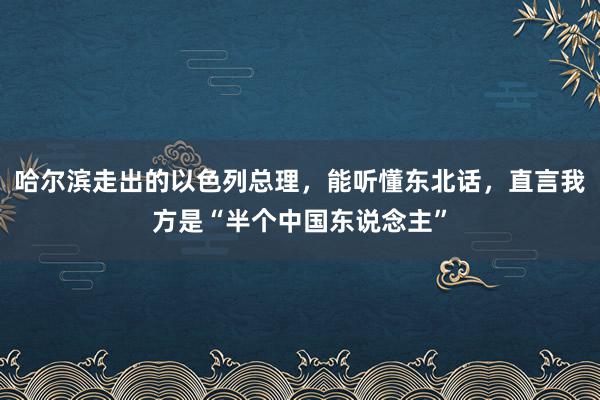 哈尔滨走出的以色列总理，能听懂东北话，直言我方是“半个中国东说念主”