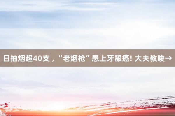 日抽烟超40支 , “老烟枪”患上牙龈癌! 大夫教唆→