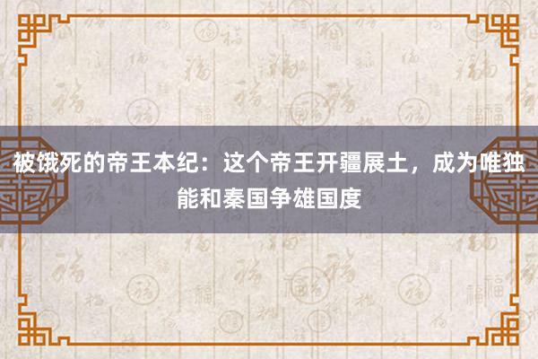 被饿死的帝王本纪：这个帝王开疆展土，成为唯独能和秦国争雄国度