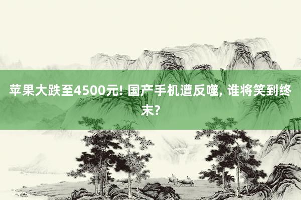 苹果大跌至4500元! 国产手机遭反噬, 谁将笑到终末?