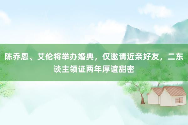 陈乔恩、艾伦将举办婚典，仅邀请近亲好友，二东谈主领证两年厚谊甜密