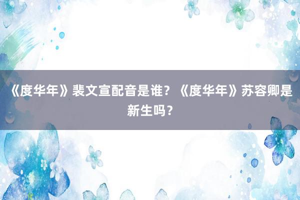 《度华年》裴文宣配音是谁？《度华年》苏容卿是新生吗？