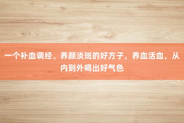 一个补血调经、养颜淡斑的好方子，养血活血，从内到外喝出好气色