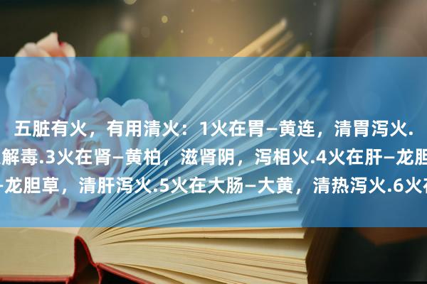 五脏有火，有用清火：1火在胃—黄连，清胃泻火.2火在心—牛黄，泻火解毒.3火在肾—黄柏，滋肾阴，泻相火.4火在肝—龙胆草，清肝泻火.5火在大肠—大黄，清热泻火.6火在肺—黄芩，清肺除热