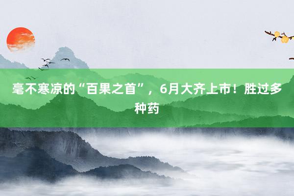 毫不寒凉的“百果之首”，6月大齐上市！胜过多种药