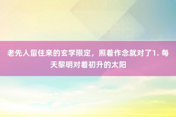 老先人留住来的玄学限定，照着作念就对了1. 每天黎明对着初升的太阳