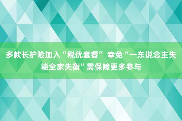 多款长护险加入“税优套餐” 幸免“一东说念主失能全家失衡”需保障更多参与