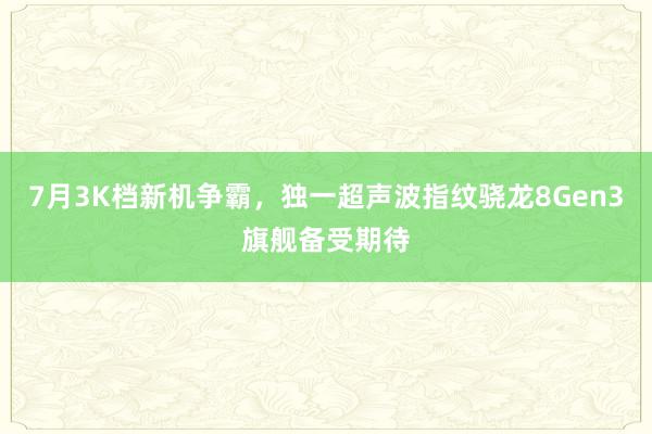 7月3K档新机争霸，独一超声波指纹骁龙8Gen3旗舰备受期待