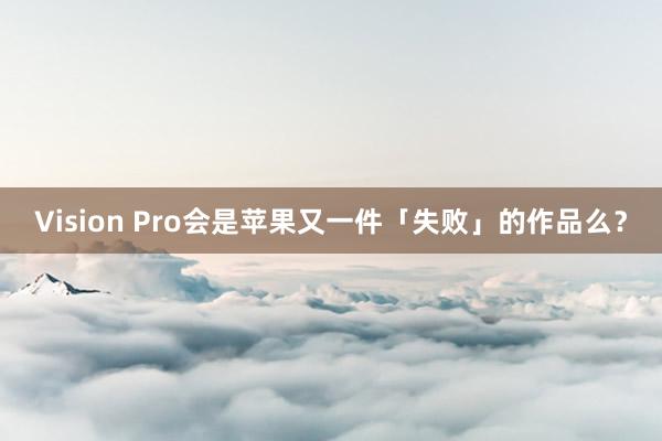 Vision Pro会是苹果又一件「失败」的作品么？