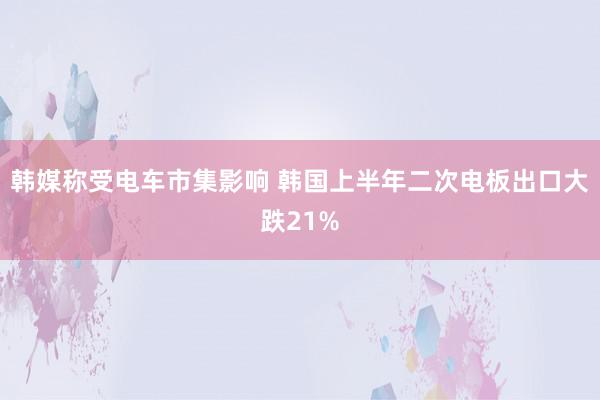 韩媒称受电车市集影响 韩国上半年二次电板出口大跌21%