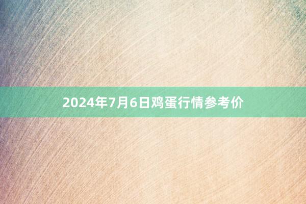 2024年7月6日鸡蛋行情参考价