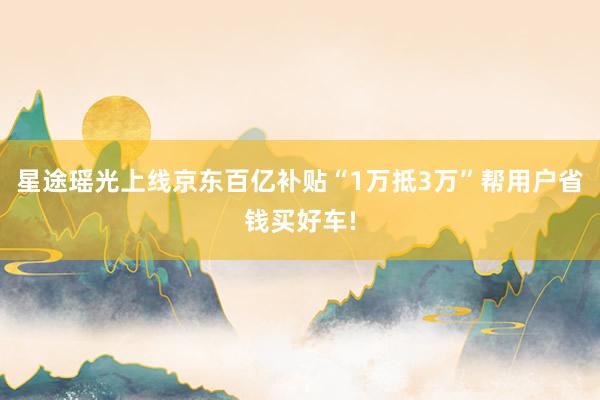 星途瑶光上线京东百亿补贴“1万抵3万”帮用户省钱买好车!