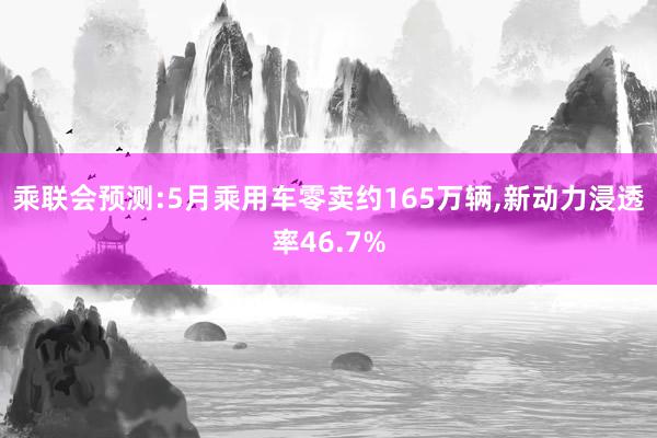 乘联会预测:5月乘用车零卖约165万辆,新动力浸透率46.7%