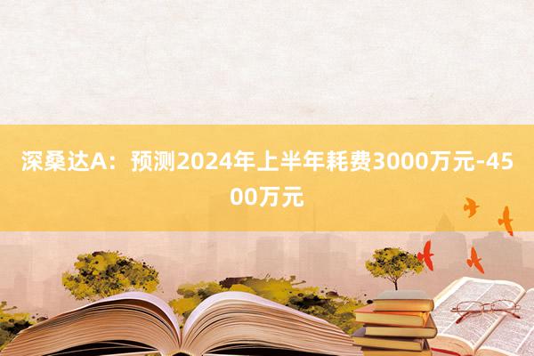 深桑达A：预测2024年上半年耗费3000万元-4500万元