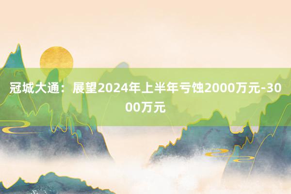 冠城大通：展望2024年上半年亏蚀2000万元-3000万元