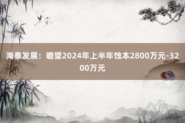 海泰发展：瞻望2024年上半年蚀本2800万元-3200万元