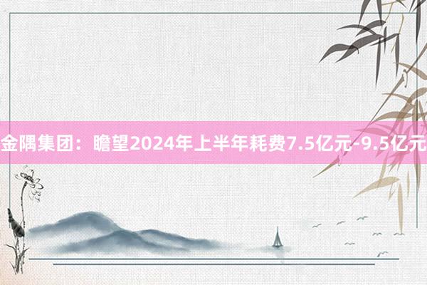 金隅集团：瞻望2024年上半年耗费7.5亿元-9.5亿元