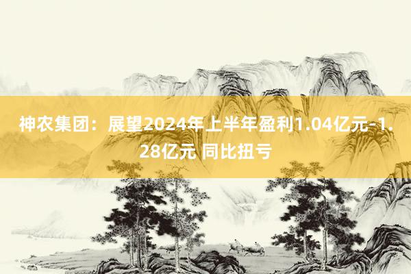 神农集团：展望2024年上半年盈利1.04亿元-1.28亿元 同比扭亏