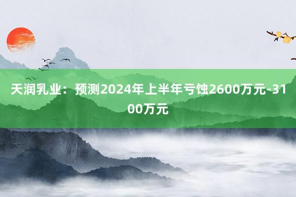 天润乳业：预测2024年上半年亏蚀2600万元-3100万元