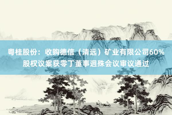 粤桂股份：收购德信（清远）矿业有限公司60%股权议案获零丁董事迥殊会议审议通过