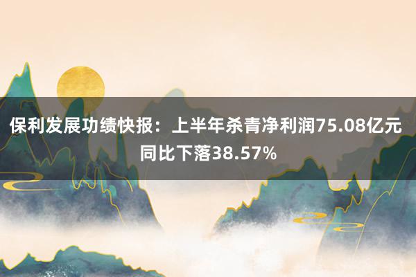 保利发展功绩快报：上半年杀青净利润75.08亿元 同比下落38.57%