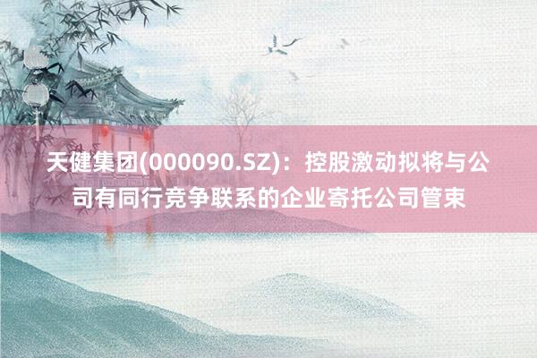 天健集团(000090.SZ)：控股激动拟将与公司有同行竞争联系的企业寄托公司管束