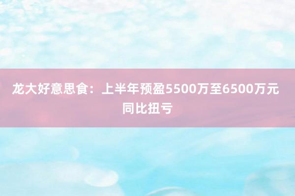 龙大好意思食：上半年预盈5500万至6500万元 同比扭亏