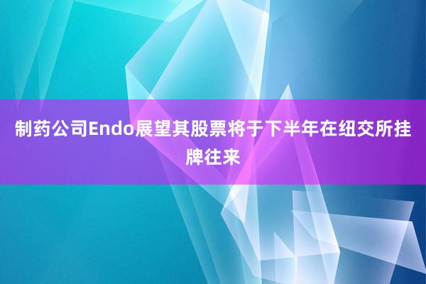 制药公司Endo展望其股票将于下半年在纽交所挂牌往来